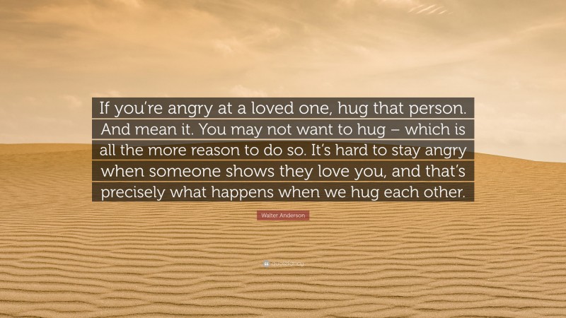 Walter Anderson Quote: “If you’re angry at a loved one, hug that person. And mean it. You may not want to hug – which is all the more reason to do so. It’s hard to stay angry when someone shows they love you, and that’s precisely what happens when we hug each other.”