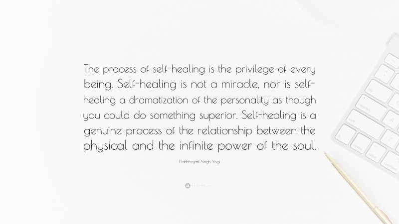 Harbhajan Singh Yogi Quote: “The process of self-healing is the privilege of every being. Self-healing is not a miracle, nor is self-healing a dramatization of the personality as though you could do something superior. Self-healing is a genuine process of the relationship between the physical and the infinite power of the soul.”