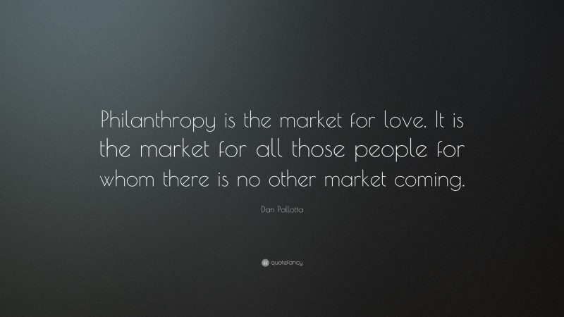 Dan Pallotta Quote: “Philanthropy is the market for love. It is the market for all those people for whom there is no other market coming.”