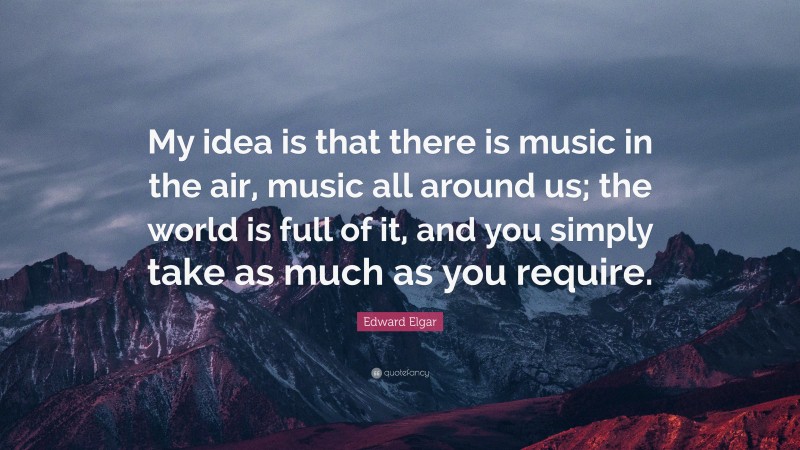 Edward Elgar Quote: “My idea is that there is music in the air, music all around us; the world is full of it, and you simply take as much as you require.”