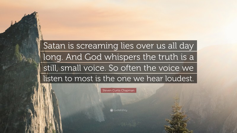 Steven Curtis Chapman Quote: “Satan is screaming lies over us all day long. And God whispers the truth is a still, small voice. So often the voice we listen to most is the one we hear loudest.”