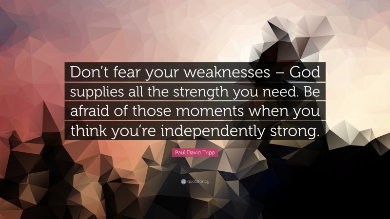 Paul David Tripp Quote: “Don’t fear your weaknesses – God supplies all the strength you need. Be afraid of those moments when you think you’re independently strong.”