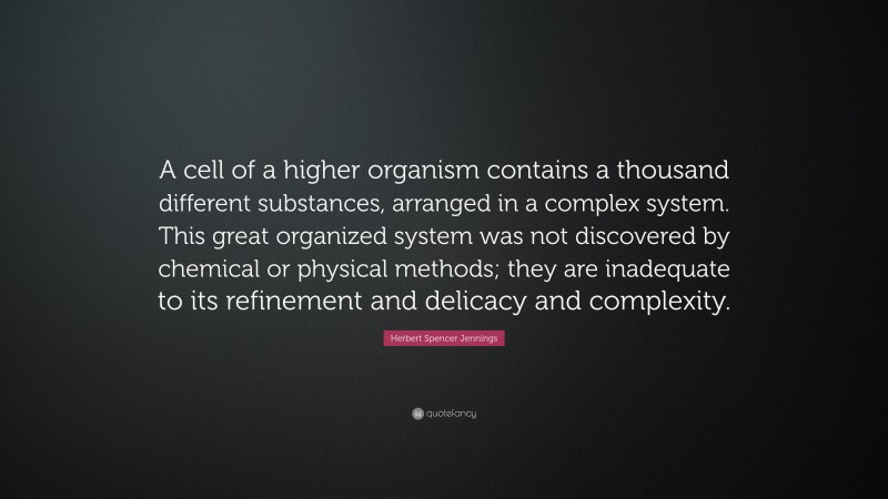 Herbert Spencer Jennings Quote: “A cell of a higher organism contains a thousand different substances, arranged in a complex system. This great organized system was not discovered by chemical or physical methods; they are inadequate to its refinement and delicacy and complexity.”
