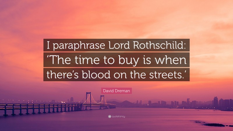 David Dreman Quote: “I paraphrase Lord Rothschild: ‘The time to buy is when there’s blood on the streets.’”