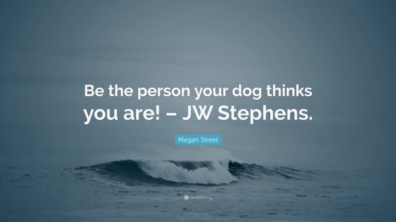 Megan Street Quote: “Be the person your dog thinks you are! – JW Stephens.”