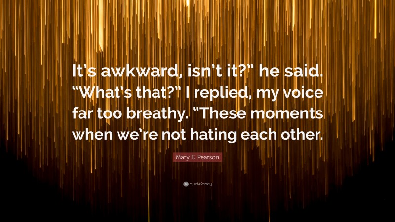 Mary E. Pearson Quote: “It’s awkward, isn’t it?” he said. “What’s that?” I replied, my voice far too breathy. “These moments when we’re not hating each other.”