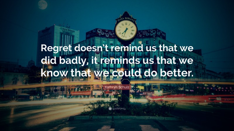 Kathryn Schulz Quote: “Regret doesn’t remind us that we did badly, it reminds us that we know that we could do better.”