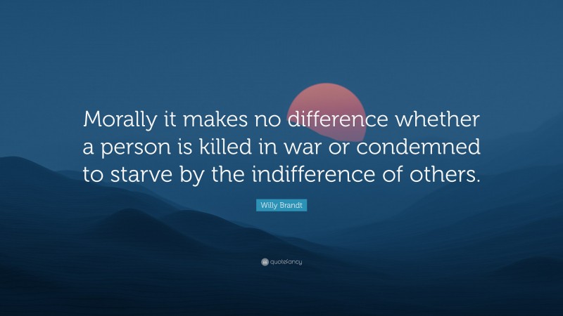 Willy Brandt Quote: “Morally it makes no difference whether a person is killed in war or condemned to starve by the indifference of others.”