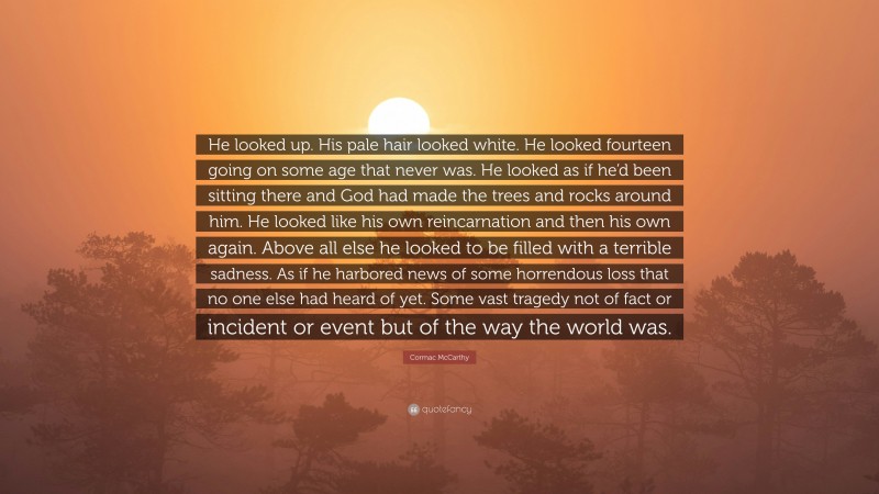 Cormac McCarthy Quote: “He looked up. His pale hair looked white. He looked fourteen going on some age that never was. He looked as if he’d been sitting there and God had made the trees and rocks around him. He looked like his own reincarnation and then his own again. Above all else he looked to be filled with a terrible sadness. As if he harbored news of some horrendous loss that no one else had heard of yet. Some vast tragedy not of fact or incident or event but of the way the world was.”