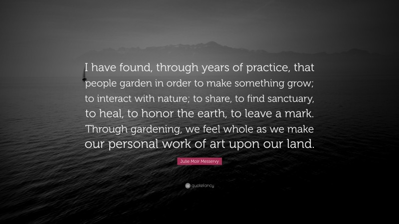 Julie Moir Messervy Quote: “I have found, through years of practice, that people garden in order to make something grow; to interact with nature; to share, to find sanctuary, to heal, to honor the earth, to leave a mark. Through gardening, we feel whole as we make our personal work of art upon our land.”