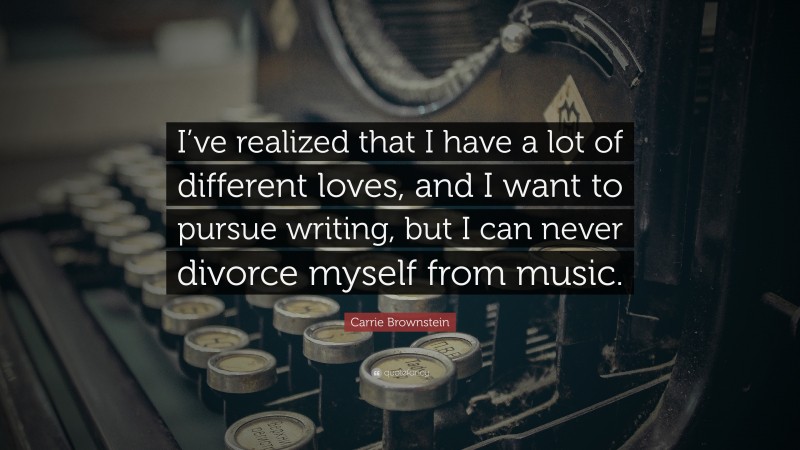 Carrie Brownstein Quote: “I’ve realized that I have a lot of different loves, and I want to pursue writing, but I can never divorce myself from music.”