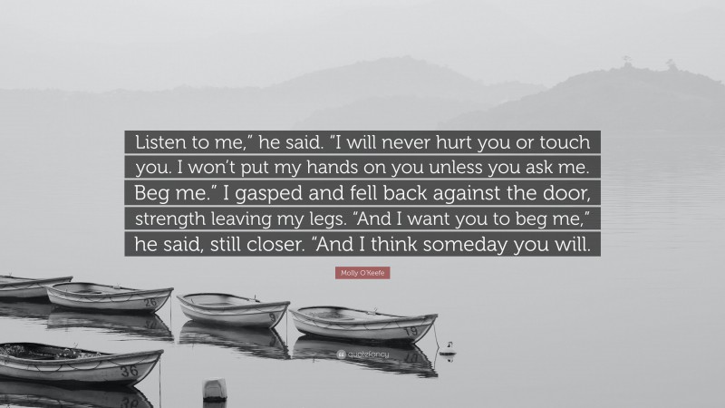 Molly O'Keefe Quote: “Listen to me,” he said. “I will never hurt you or touch you. I won’t put my hands on you unless you ask me. Beg me.” I gasped and fell back against the door, strength leaving my legs. “And I want you to beg me,” he said, still closer. “And I think someday you will.”