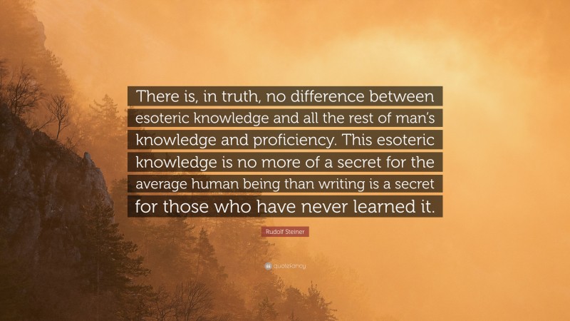 Rudolf Steiner Quote: “There is, in truth, no difference between esoteric knowledge and all the rest of man’s knowledge and proficiency. This esoteric knowledge is no more of a secret for the average human being than writing is a secret for those who have never learned it.”