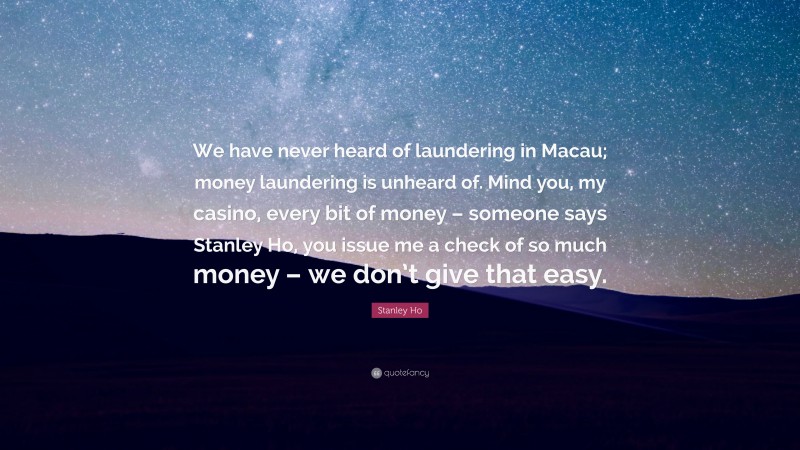 Stanley Ho Quote: “We have never heard of laundering in Macau; money laundering is unheard of. Mind you, my casino, every bit of money – someone says Stanley Ho, you issue me a check of so much money – we don’t give that easy.”