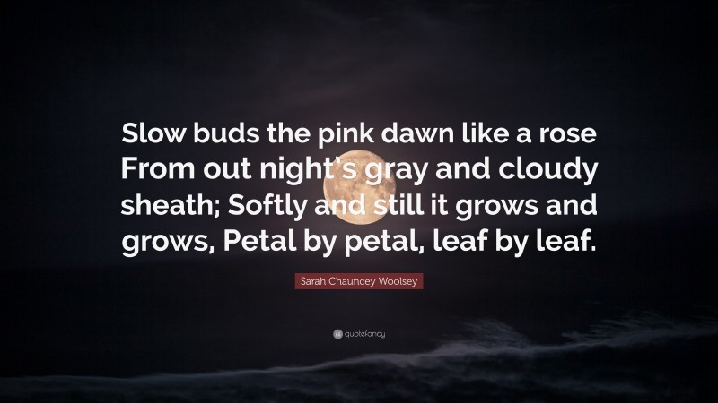 Sarah Chauncey Woolsey Quote: “Slow buds the pink dawn like a rose From out night’s gray and cloudy sheath; Softly and still it grows and grows, Petal by petal, leaf by leaf.”
