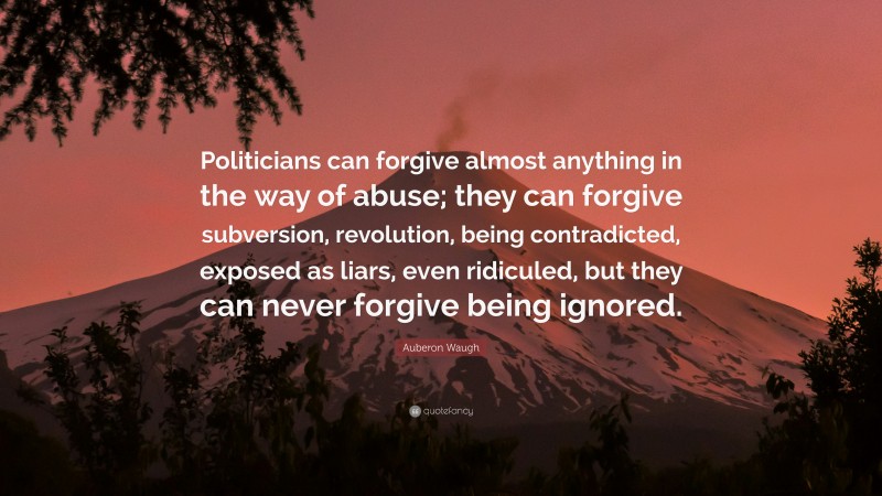 Auberon Waugh Quote: “Politicians can forgive almost anything in the way of abuse; they can forgive subversion, revolution, being contradicted, exposed as liars, even ridiculed, but they can never forgive being ignored.”