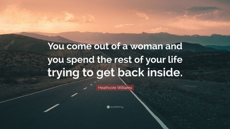 Heathcote Williams Quote: “You come out of a woman and you spend the rest of your life trying to get back inside.”