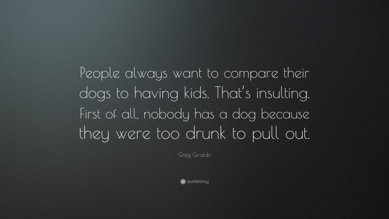 Greg Giraldo Quote: “People always want to compare their dogs to having kids. That’s insulting. First of all, nobody has a dog because they were too drunk to pull out.”