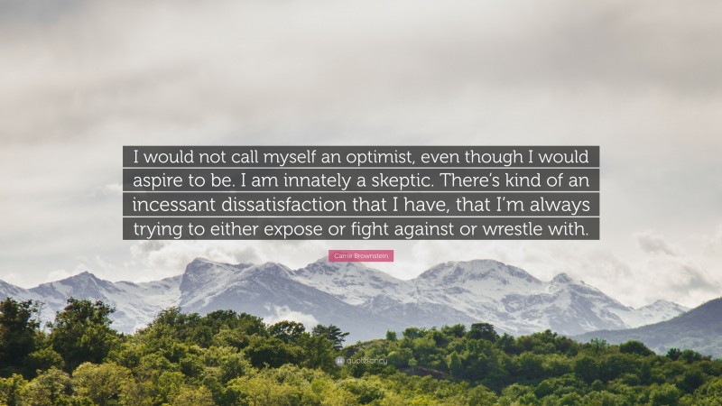 Carrie Brownstein Quote: “I would not call myself an optimist, even though I would aspire to be. I am innately a skeptic. There’s kind of an incessant dissatisfaction that I have, that I’m always trying to either expose or fight against or wrestle with.”