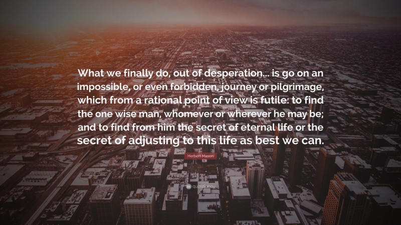 Herbert Mason Quote: “What we finally do, out of desperation... is go on an impossible, or even forbidden, journey or pilgrimage, which from a rational point of view is futile: to find the one wise man, whomever or wherever he may be; and to find from him the secret of eternal life or the secret of adjusting to this life as best we can.”
