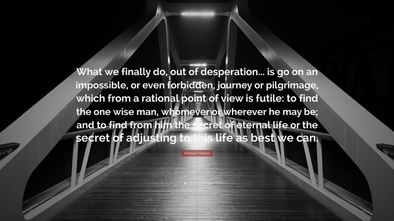 Herbert Mason Quote: “What we finally do, out of desperation... is go on an impossible, or even forbidden, journey or pilgrimage, which from a rational point of view is futile: to find the one wise man, whomever or wherever he may be; and to find from him the secret of eternal life or the secret of adjusting to this life as best we can.”