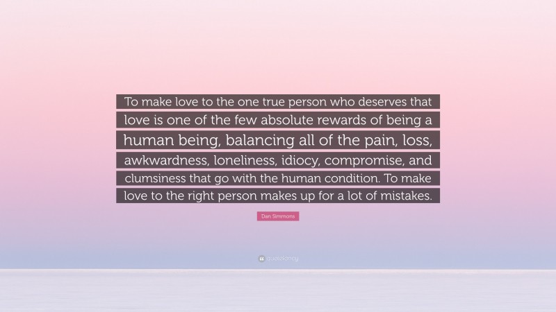 Dan Simmons Quote: “To make love to the one true person who deserves that love is one of the few absolute rewards of being a human being, balancing all of the pain, loss, awkwardness, loneliness, idiocy, compromise, and clumsiness that go with the human condition. To make love to the right person makes up for a lot of mistakes.”