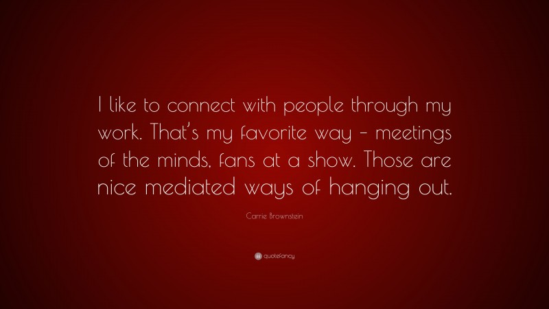 Carrie Brownstein Quote: “I like to connect with people through my work. That’s my favorite way – meetings of the minds, fans at a show. Those are nice mediated ways of hanging out.”