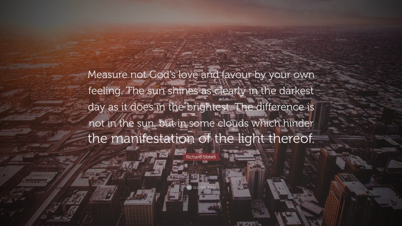 Richard Sibbes Quote: “Measure not God’s love and favour by your own feeling. The sun shines as clearly in the darkest day as it does in the brightest. The difference is not in the sun, but in some clouds which hinder the manifestation of the light thereof.”