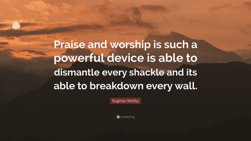 Euginia Herlihy Quote: “Praise and worship is such a powerful device is able to dismantle every shackle and its able to breakdown every wall.”