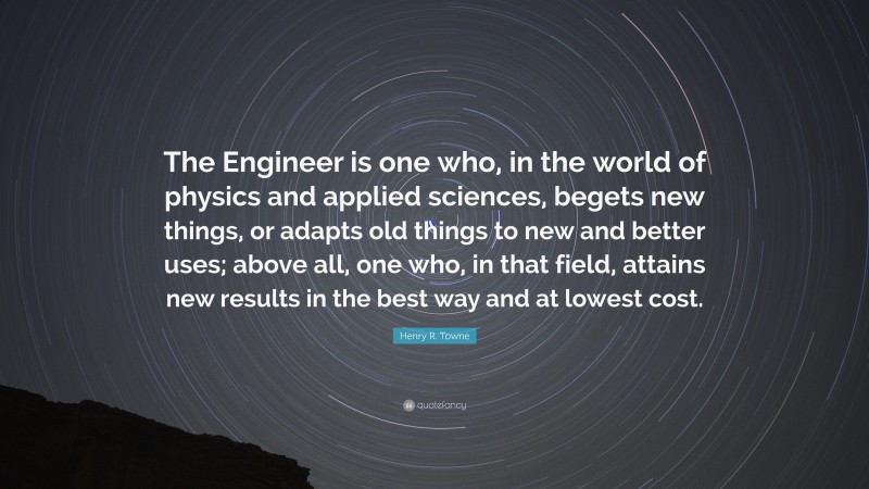 Henry R. Towne Quote: “The Engineer is one who, in the world of physics and applied sciences, begets new things, or adapts old things to new and better uses; above all, one who, in that field, attains new results in the best way and at lowest cost.”