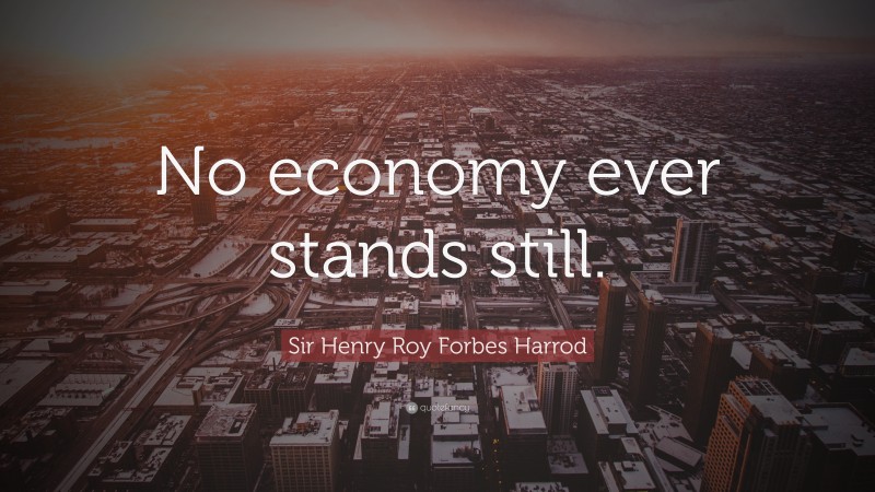 Sir Henry Roy Forbes Harrod Quote: “No economy ever stands still.”