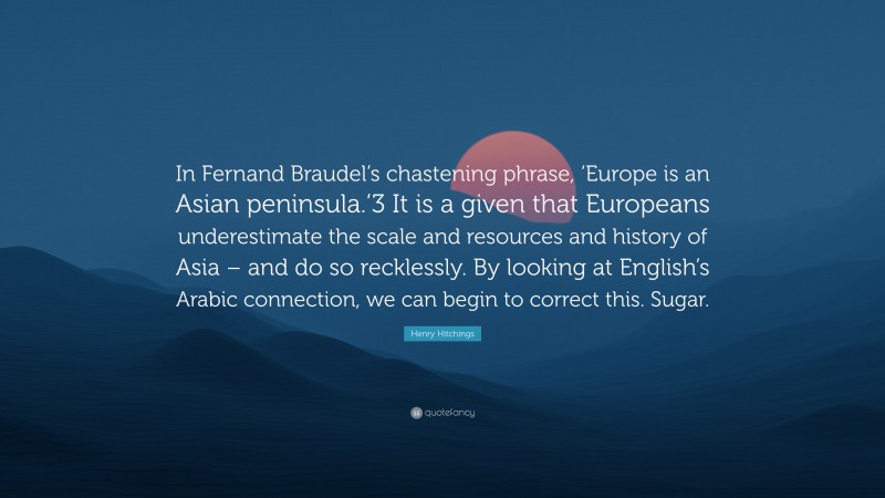 Henry Hitchings Quote: “In Fernand Braudel’s chastening phrase, ‘Europe is an Asian peninsula.’3 It is a given that Europeans underestimate the scale and resources and history of Asia – and do so recklessly. By looking at English’s Arabic connection, we can begin to correct this. Sugar.”