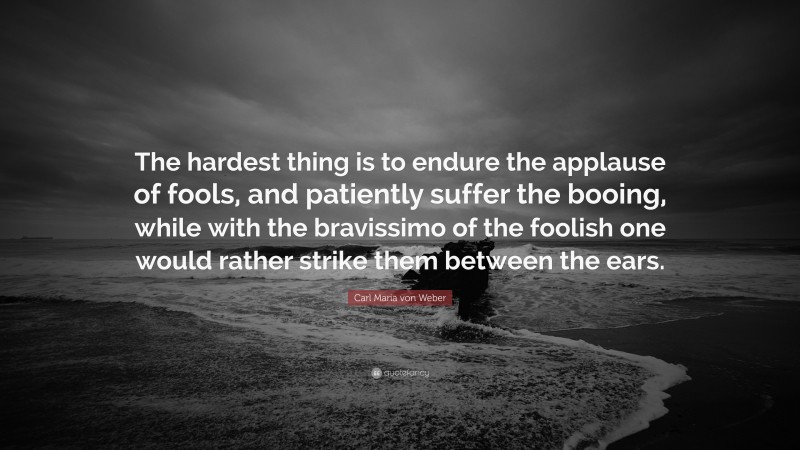 Carl Maria von Weber Quote: “The hardest thing is to endure the applause of fools, and patiently suffer the booing, while with the bravissimo of the foolish one would rather strike them between the ears.”