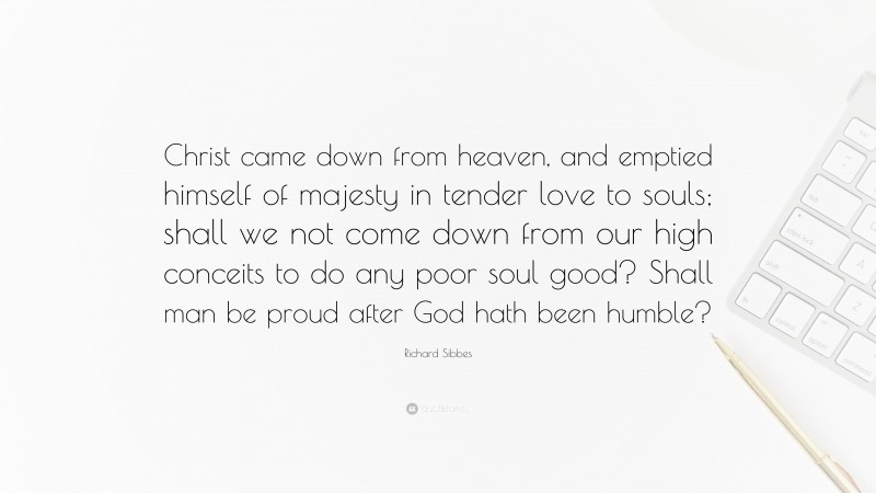 Richard Sibbes Quote: “Christ came down from heaven, and emptied himself of majesty in tender love to souls; shall we not come down from our high conceits to do any poor soul good? Shall man be proud after God hath been humble?”