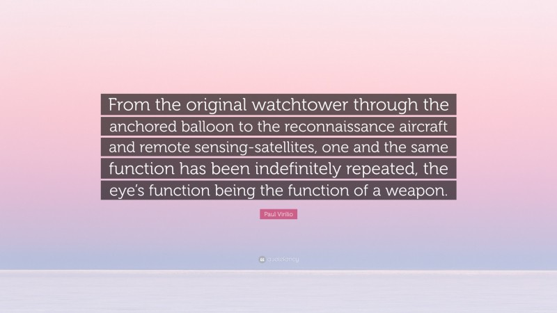 Paul Virilio Quote: “From the original watchtower through the anchored balloon to the reconnaissance aircraft and remote sensing-satellites, one and the same function has been indefinitely repeated, the eye’s function being the function of a weapon.”