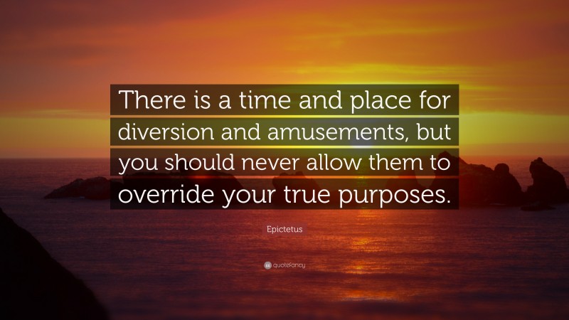Epictetus Quote: “There is a time and place for diversion and amusements, but you should never allow them to override your true purposes.”