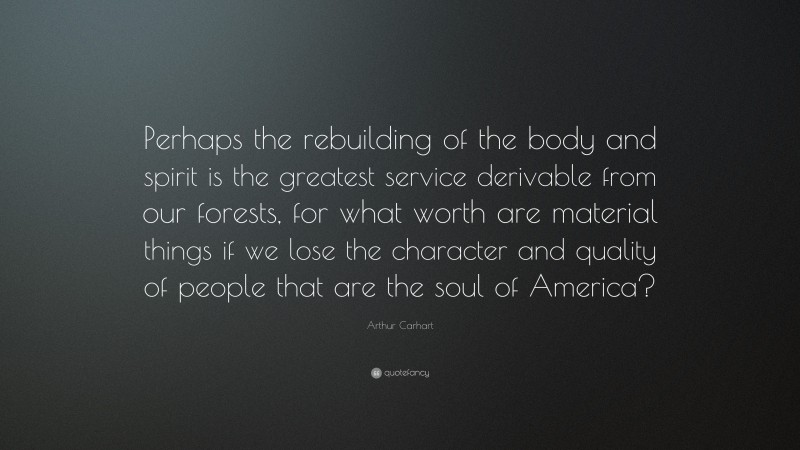 Arthur Carhart Quote: “Perhaps the rebuilding of the body and spirit is the greatest service derivable from our forests, for what worth are material things if we lose the character and quality of people that are the soul of America?”