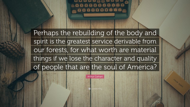 Arthur Carhart Quote: “Perhaps the rebuilding of the body and spirit is the greatest service derivable from our forests, for what worth are material things if we lose the character and quality of people that are the soul of America?”