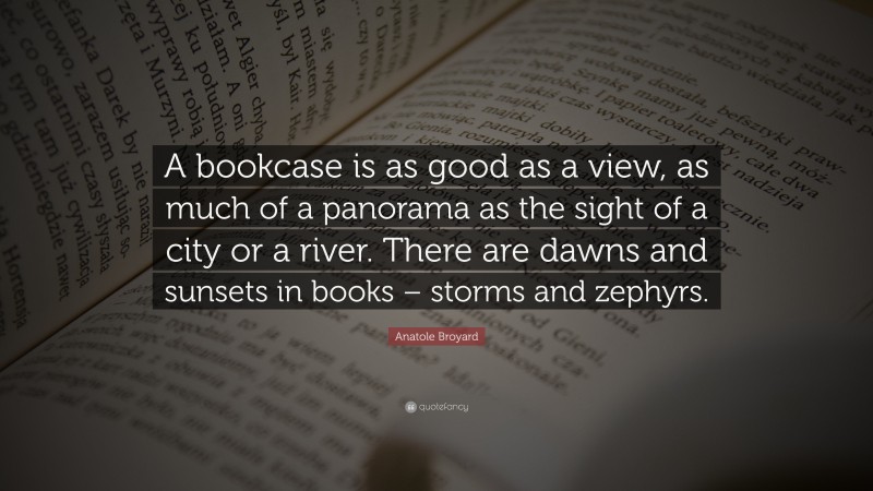 Anatole Broyard Quote: “A bookcase is as good as a view, as much of a panorama as the sight of a city or a river. There are dawns and sunsets in books – storms and zephyrs.”