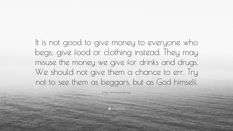 Mata Amritanandamayi Quote: “It is not good to give money to everyone who begs; give food or clothing instead. They may misuse the money we give for drinks and drugs. We should not give them a chance to err. Try not to see them as beggars, but as God himself.”