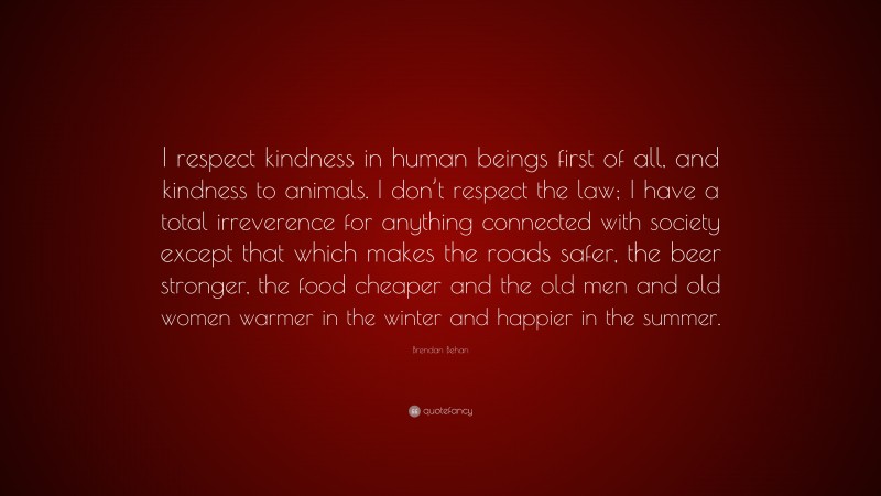 Brendan Behan Quote: “I respect kindness in human beings first of all, and kindness to animals. I don’t respect the law; I have a total irreverence for anything connected with society except that which makes the roads safer, the beer stronger, the food cheaper and the old men and old women warmer in the winter and happier in the summer.”