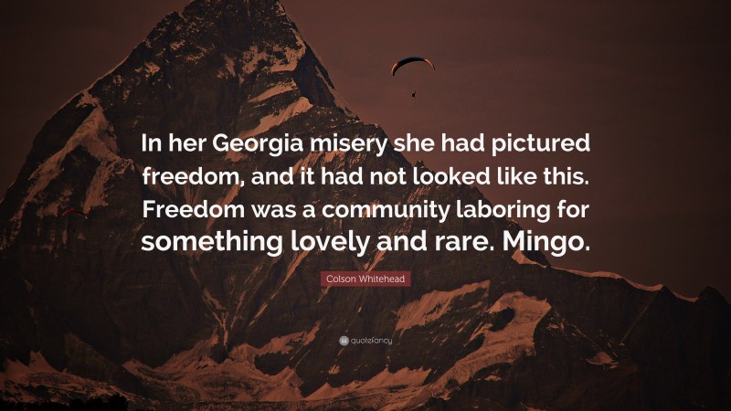 Colson Whitehead Quote: “In her Georgia misery she had pictured freedom, and it had not looked like this. Freedom was a community laboring for something lovely and rare. Mingo.”
