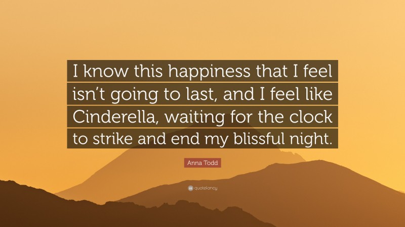 Anna Todd Quote: “I know this happiness that I feel isn’t going to last, and I feel like Cinderella, waiting for the clock to strike and end my blissful night.”