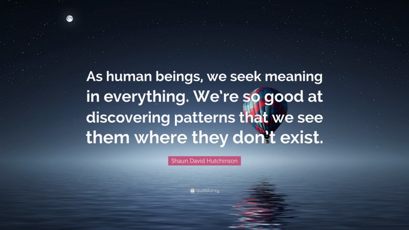 Shaun David Hutchinson Quote: “As human beings, we seek meaning in everything. We’re so good at discovering patterns that we see them where they don’t exist.”