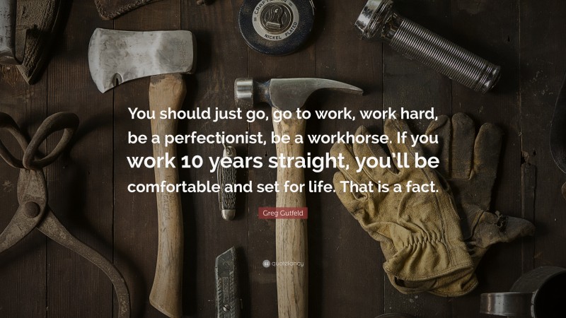 Greg Gutfeld Quote: “You should just go, go to work, work hard, be a perfectionist, be a workhorse. If you work 10 years straight, you’ll be comfortable and set for life. That is a fact.”
