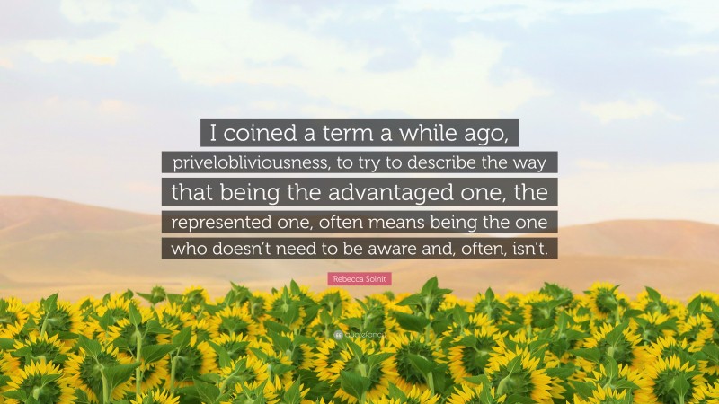 Rebecca Solnit Quote: “I coined a term a while ago, privelobliviousness, to try to describe the way that being the advantaged one, the represented one, often means being the one who doesn’t need to be aware and, often, isn’t.”