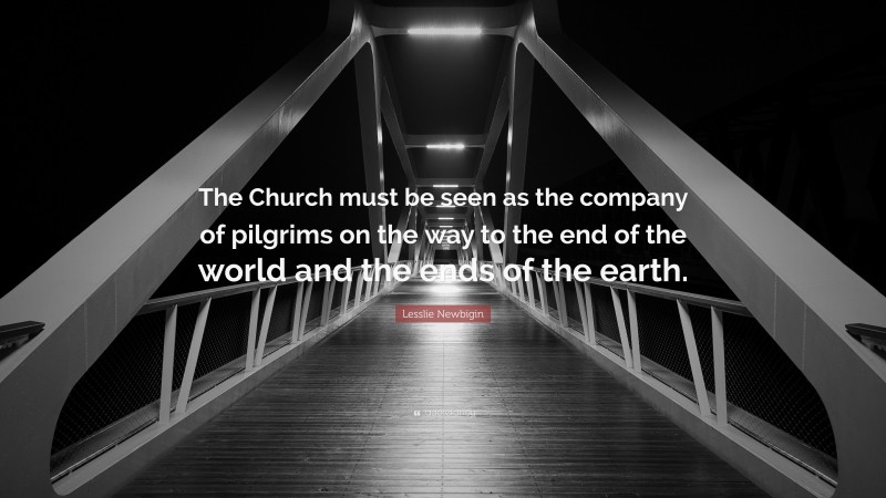 Lesslie Newbigin Quote: “The Church must be seen as the company of pilgrims on the way to the end of the world and the ends of the earth.”