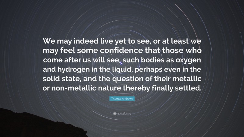 Thomas Andrews Quote: “We may indeed live yet to see, or at least we may feel some confidence that those who come after us will see, such bodies as oxygen and hydrogen in the liquid, perhaps even in the solid state, and the question of their metallic or non-metallic nature thereby finally settled.”