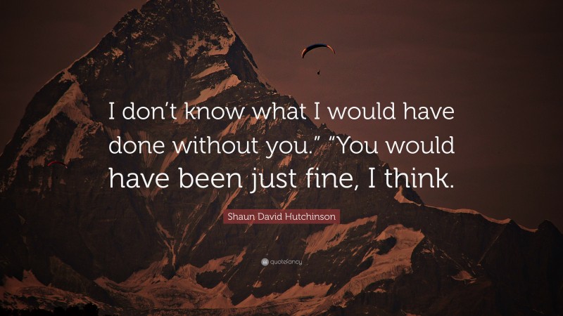 Shaun David Hutchinson Quote: “I don’t know what I would have done without you.” “You would have been just fine, I think.”