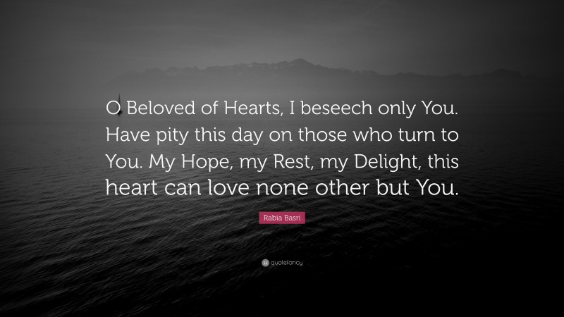 Rabia Basri Quote: “O Beloved of Hearts, I beseech only You. Have pity this day on those who turn to You. My Hope, my Rest, my Delight, this heart can love none other but You.”
